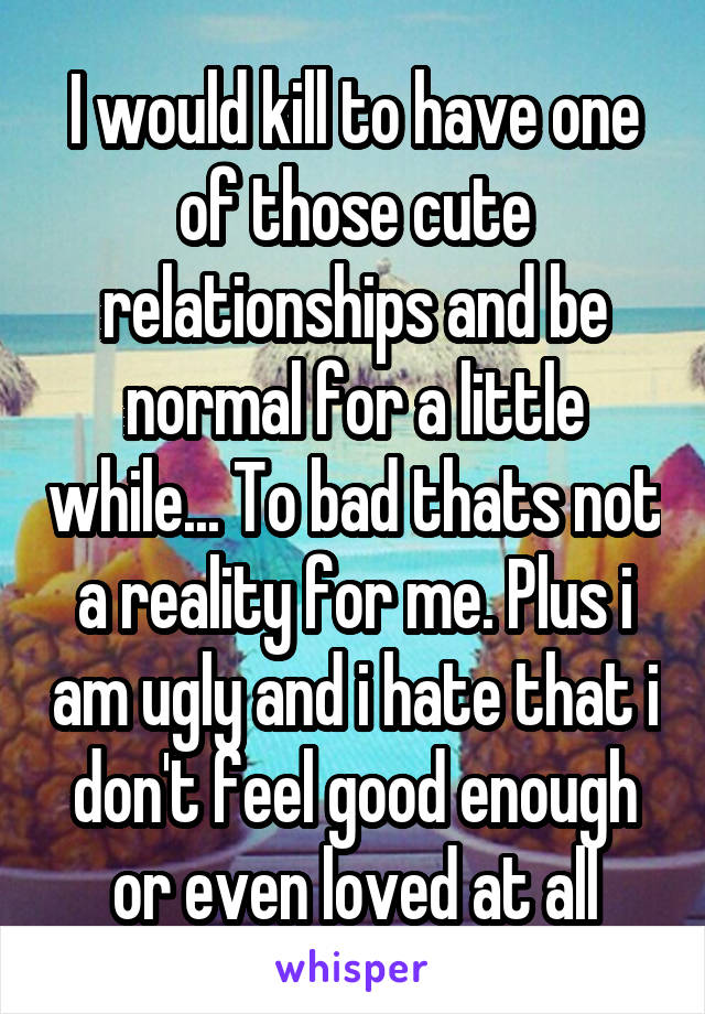 I would kill to have one of those cute relationships and be normal for a little while... To bad thats not a reality for me. Plus i am ugly and i hate that i don't feel good enough or even loved at all