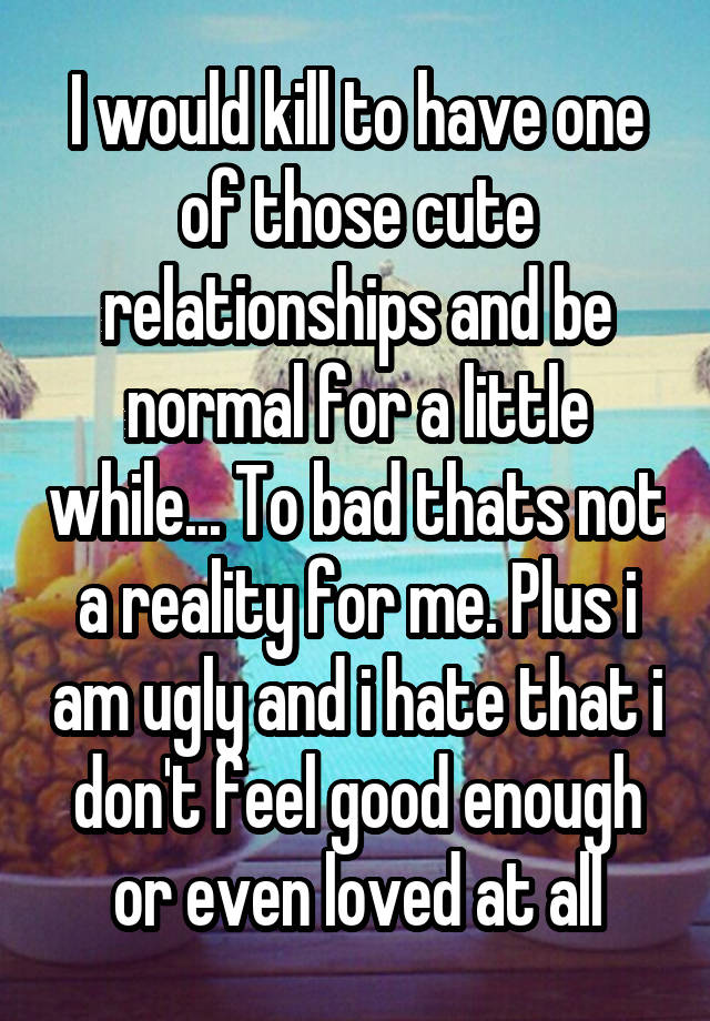 I would kill to have one of those cute relationships and be normal for a little while... To bad thats not a reality for me. Plus i am ugly and i hate that i don't feel good enough or even loved at all