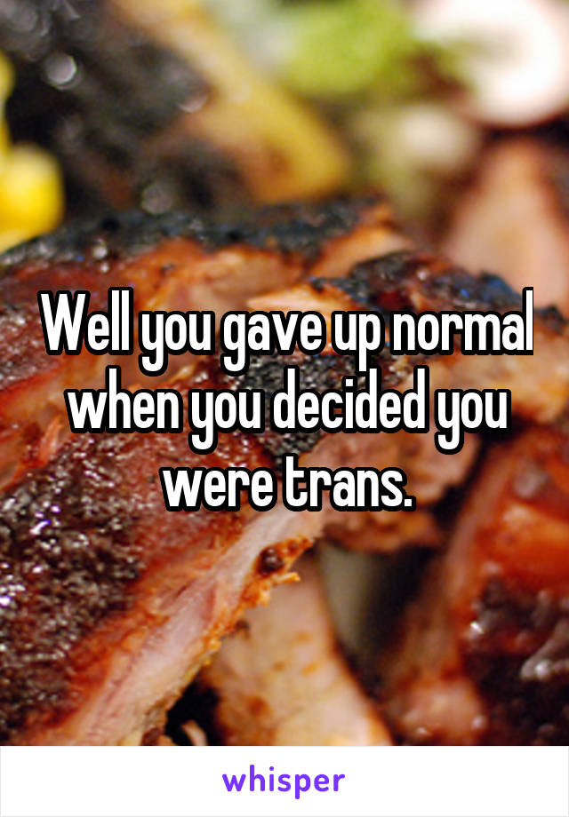 Well you gave up normal when you decided you were trans.