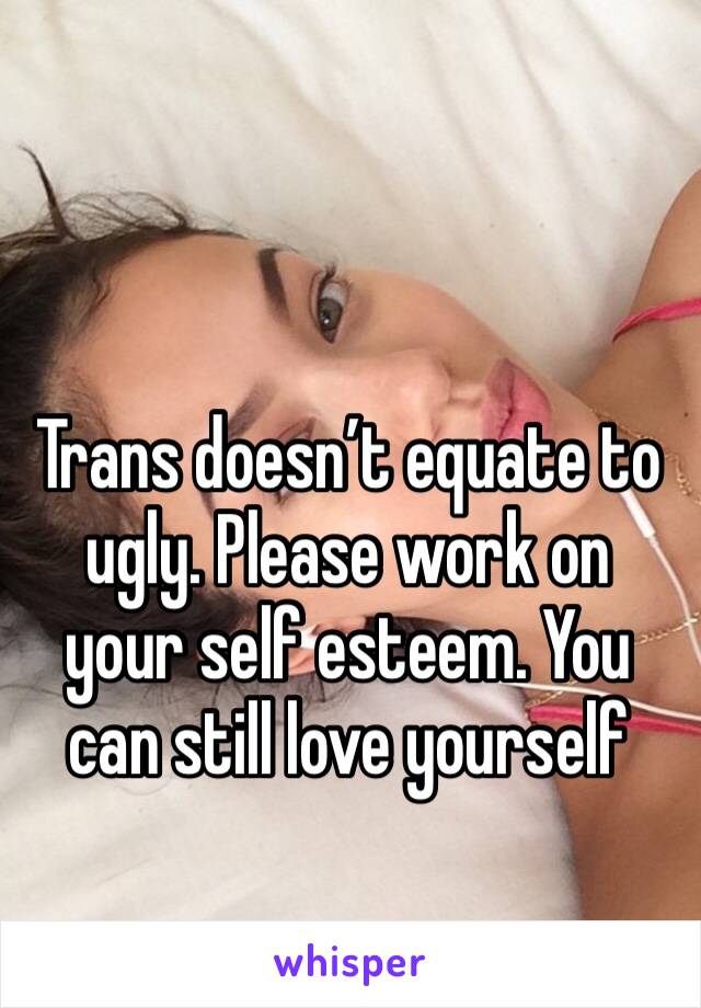 Trans doesn’t equate to ugly. Please work on your self esteem. You can still love yourself 