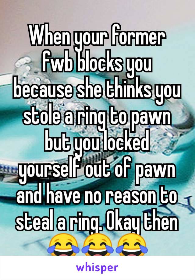 When your former fwb blocks you because she thinks you stole a ring to pawn but you locked yourself out of pawn and have no reason to steal a ring. Okay then 😂😂😂