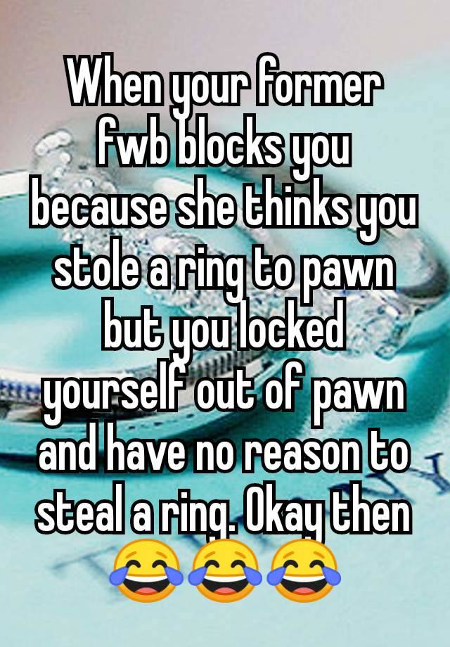 When your former fwb blocks you because she thinks you stole a ring to pawn but you locked yourself out of pawn and have no reason to steal a ring. Okay then 😂😂😂