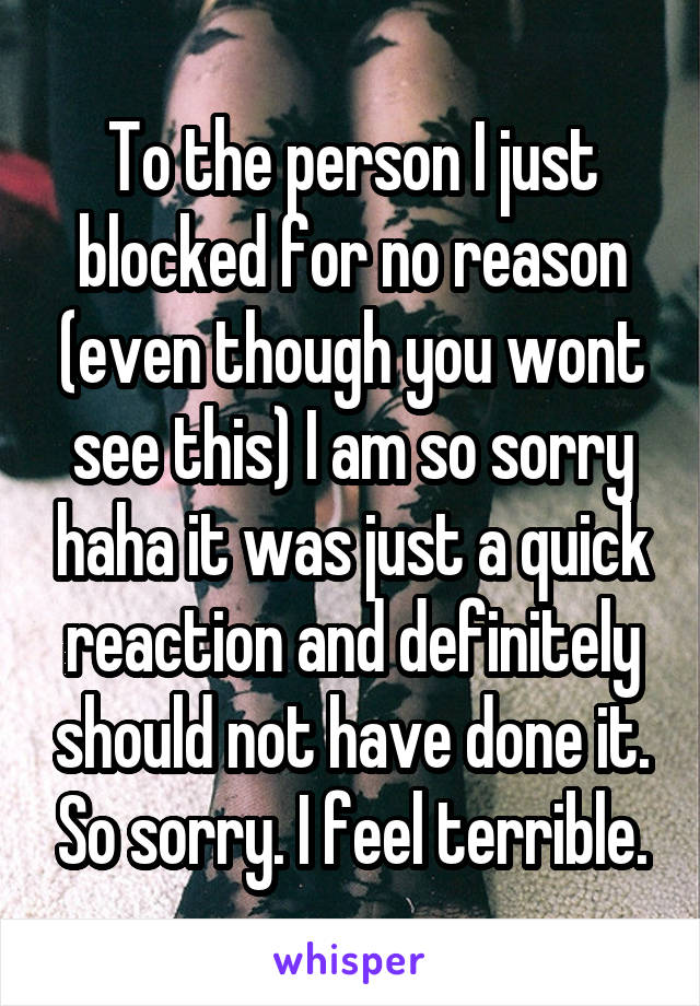 To the person I just blocked for no reason (even though you wont see this) I am so sorry haha it was just a quick reaction and definitely should not have done it. So sorry. I feel terrible.