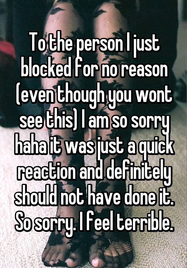 To the person I just blocked for no reason (even though you wont see this) I am so sorry haha it was just a quick reaction and definitely should not have done it. So sorry. I feel terrible.