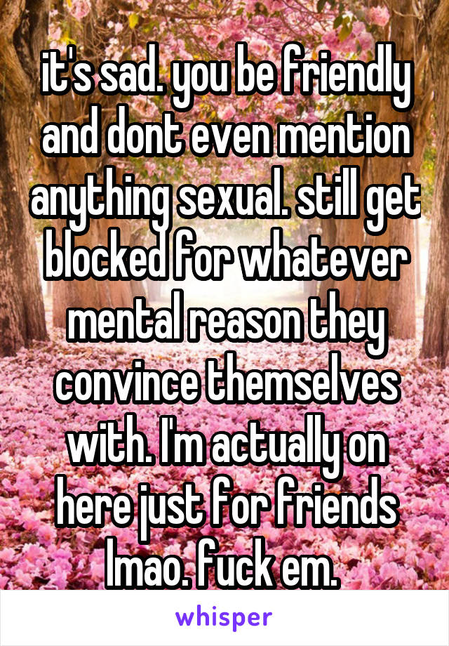 it's sad. you be friendly and dont even mention anything sexual. still get blocked for whatever mental reason they convince themselves with. I'm actually on here just for friends lmao. fuck em. 