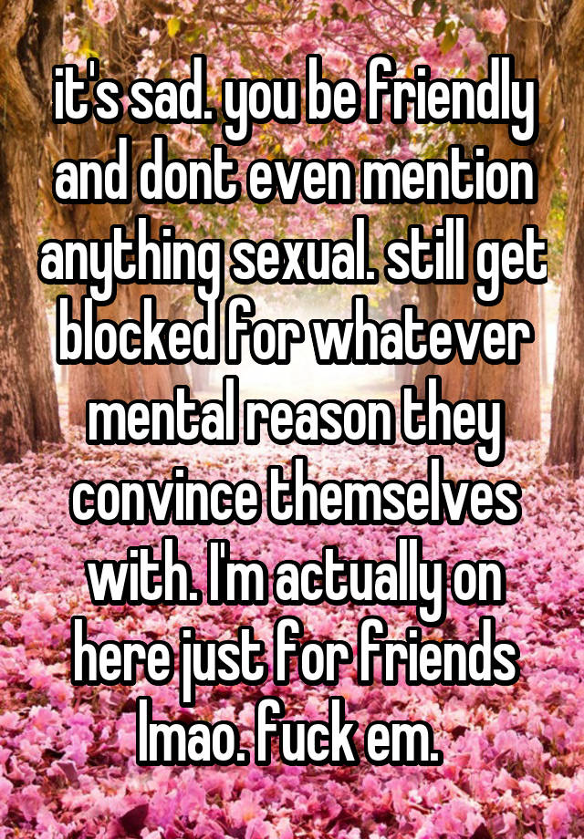 it's sad. you be friendly and dont even mention anything sexual. still get blocked for whatever mental reason they convince themselves with. I'm actually on here just for friends lmao. fuck em. 