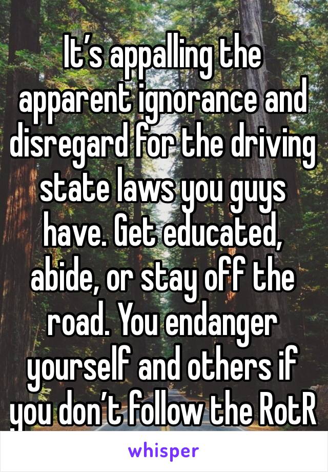 It’s appalling the apparent ignorance and disregard for the driving state laws you guys have. Get educated, abide, or stay off the road. You endanger yourself and others if you don’t follow the RotR