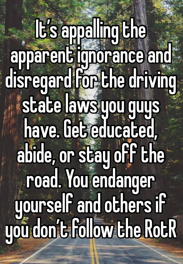 It’s appalling the apparent ignorance and disregard for the driving state laws you guys have. Get educated, abide, or stay off the road. You endanger yourself and others if you don’t follow the RotR