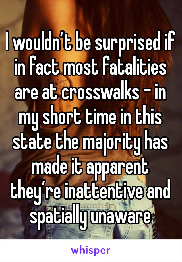 I wouldn’t be surprised if in fact most fatalities are at crosswalks - in my short time in this state the majority has made it apparent they’re inattentive and spatially unaware