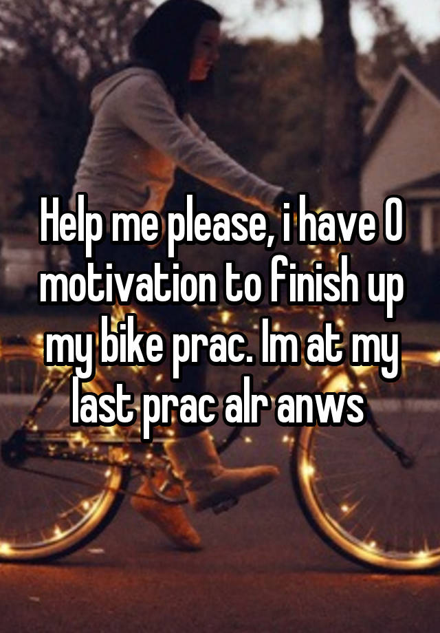 Help me please, i have 0 motivation to finish up my bike prac. Im at my last prac alr anws 