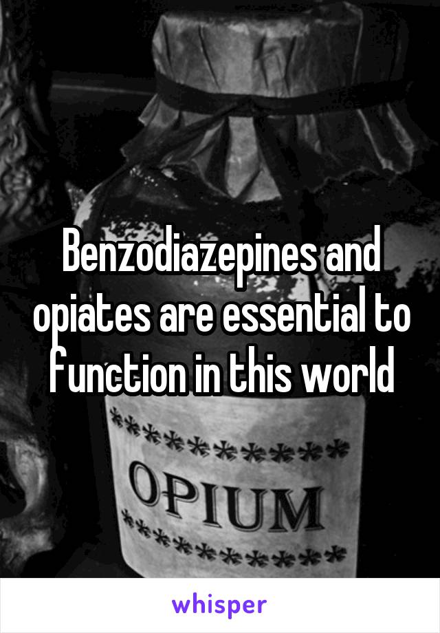 Benzodiazepines and opiates are essential to function in this world