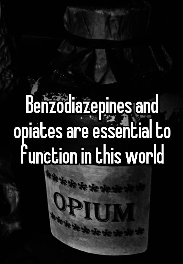 Benzodiazepines and opiates are essential to function in this world