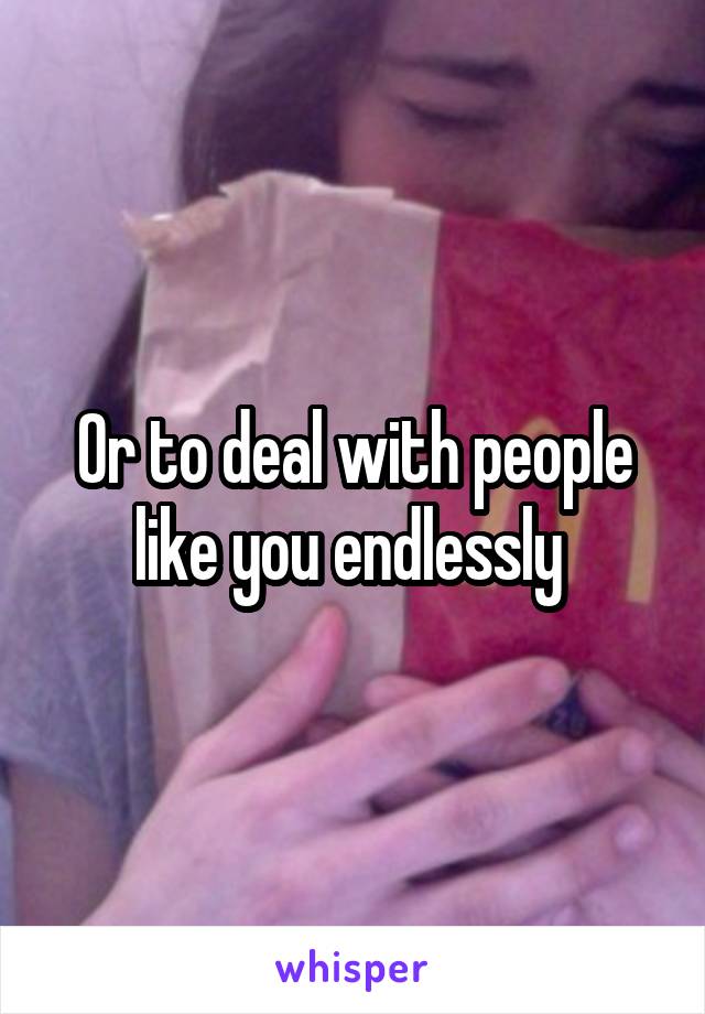 Or to deal with people like you endlessly 