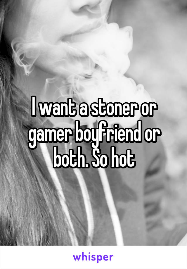 I want a stoner or gamer boyfriend or both. So hot