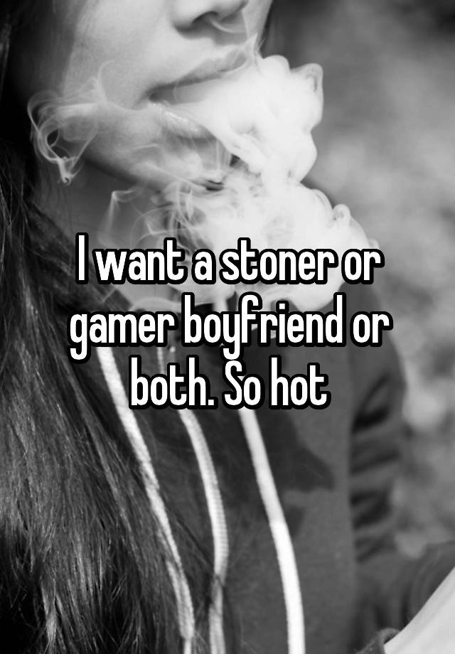 I want a stoner or gamer boyfriend or both. So hot