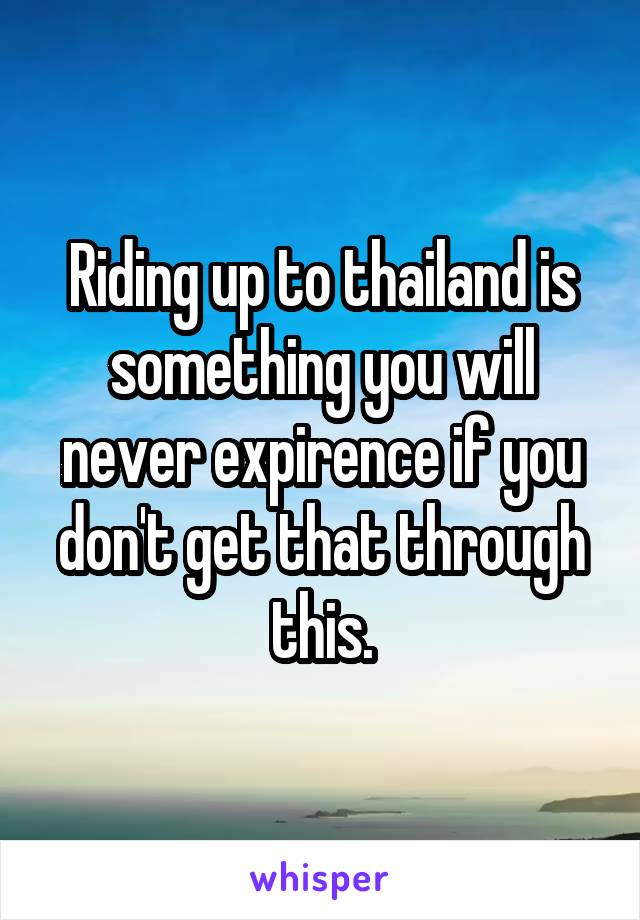 Riding up to thailand is something you will never expirence if you don't get that through this.