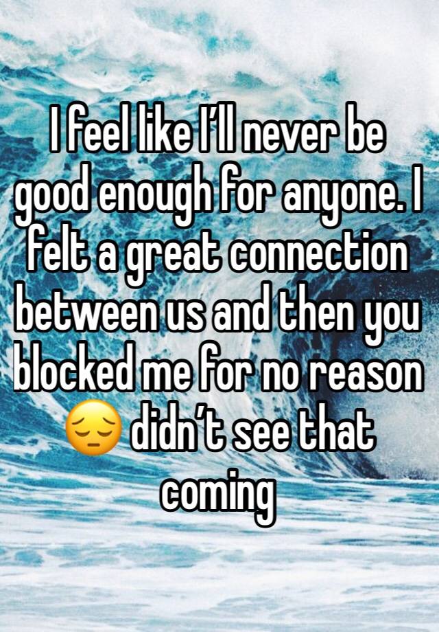 I feel like I’ll never be good enough for anyone. I felt a great connection between us and then you blocked me for no reason 😔 didn’t see that coming 