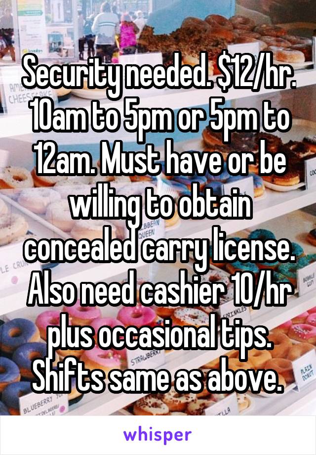 Security needed. $12/hr. 10am to 5pm or 5pm to 12am. Must have or be willing to obtain concealed carry license. Also need cashier 10/hr plus occasional tips. Shifts same as above. 