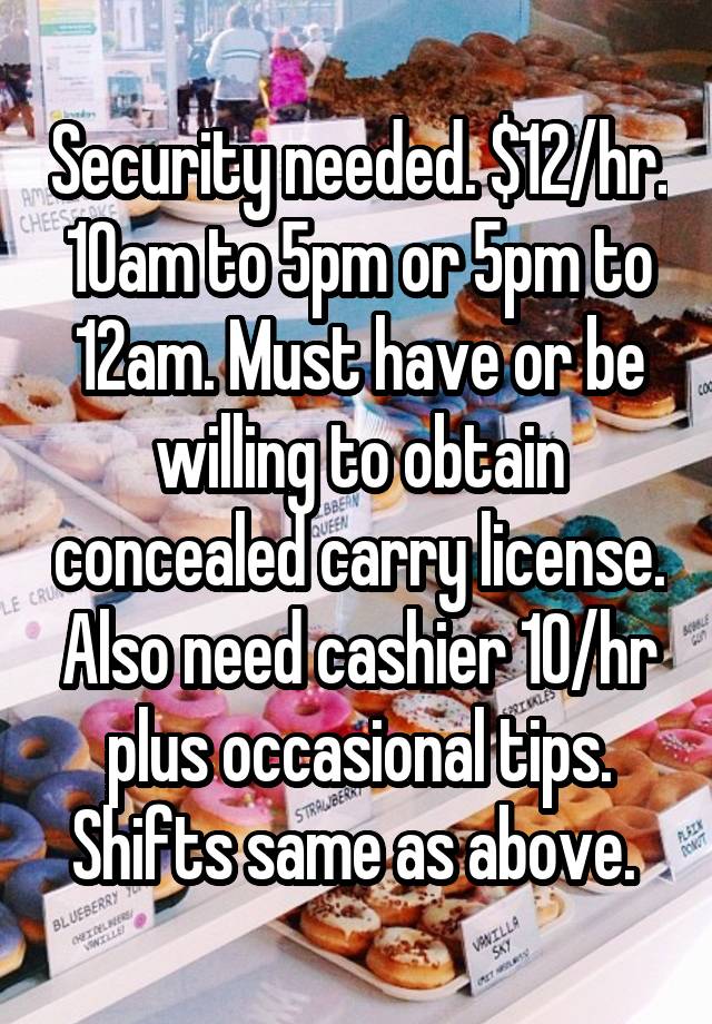 Security needed. $12/hr. 10am to 5pm or 5pm to 12am. Must have or be willing to obtain concealed carry license. Also need cashier 10/hr plus occasional tips. Shifts same as above. 