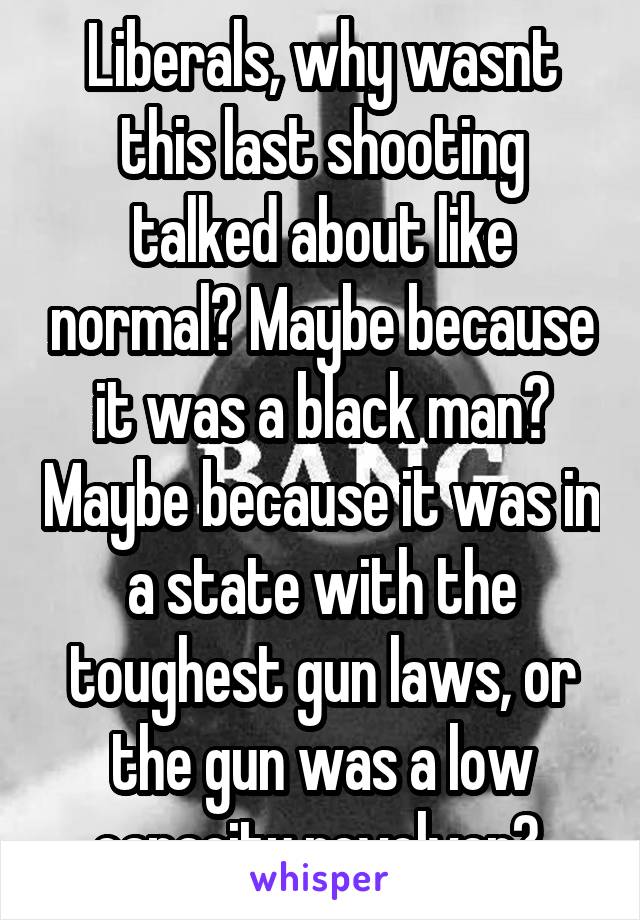 Liberals, why wasnt this last shooting talked about like normal? Maybe because it was a black man? Maybe because it was in a state with the toughest gun laws, or the gun was a low capacity revolver? 