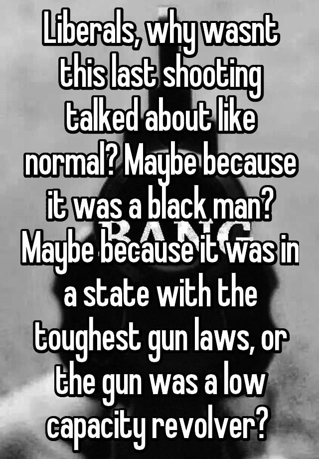 Liberals, why wasnt this last shooting talked about like normal? Maybe because it was a black man? Maybe because it was in a state with the toughest gun laws, or the gun was a low capacity revolver? 