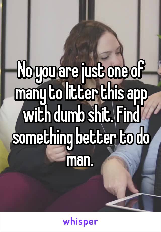 No you are just one of many to litter this app with dumb shit. Find something better to do man. 