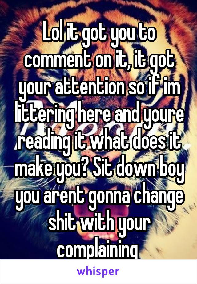 Lol it got you to comment on it, it got your attention so if im littering here and youre reading it what does it make you? Sit down boy you arent gonna change shit with your complaining 