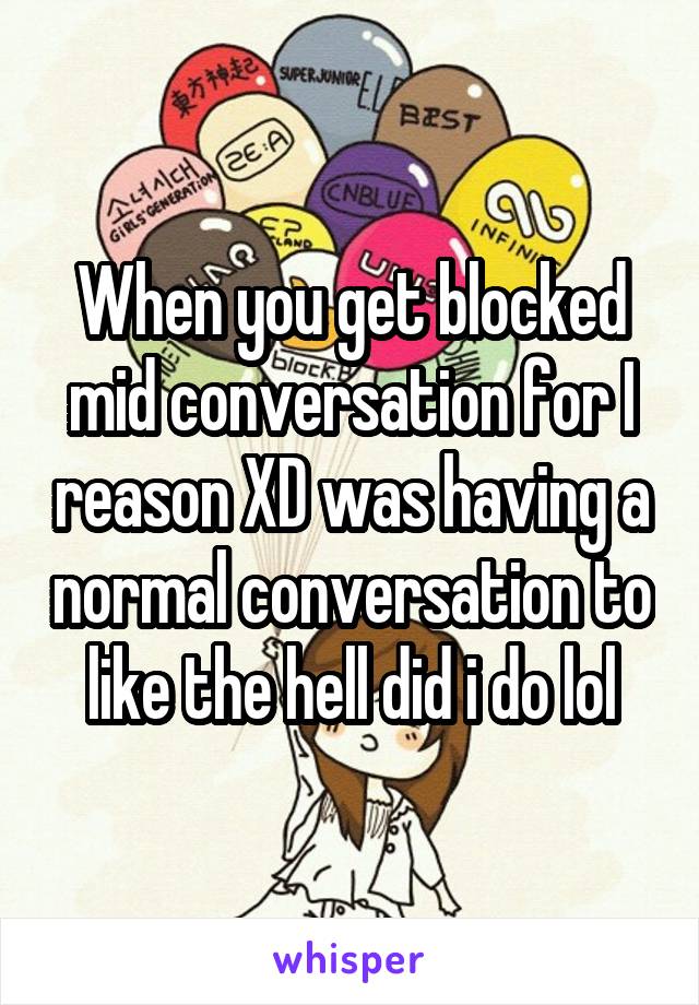 When you get blocked mid conversation for I reason XD was having a normal conversation to like the hell did i do lol