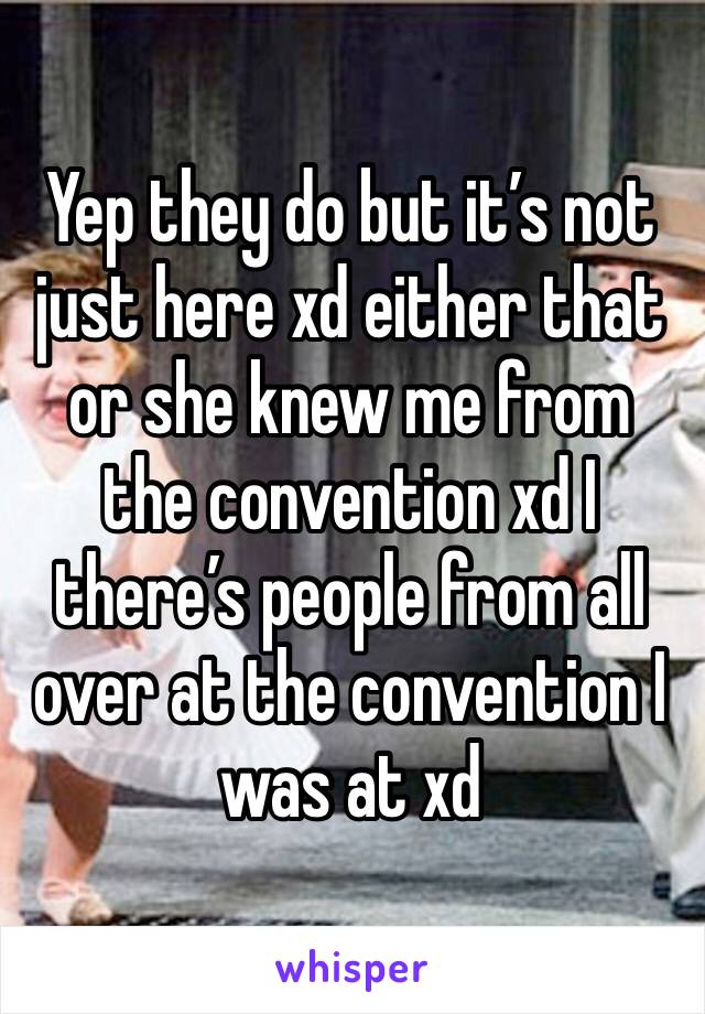 Yep they do but it’s not just here xd either that or she knew me from the convention xd I there’s people from all over at the convention I was at xd 