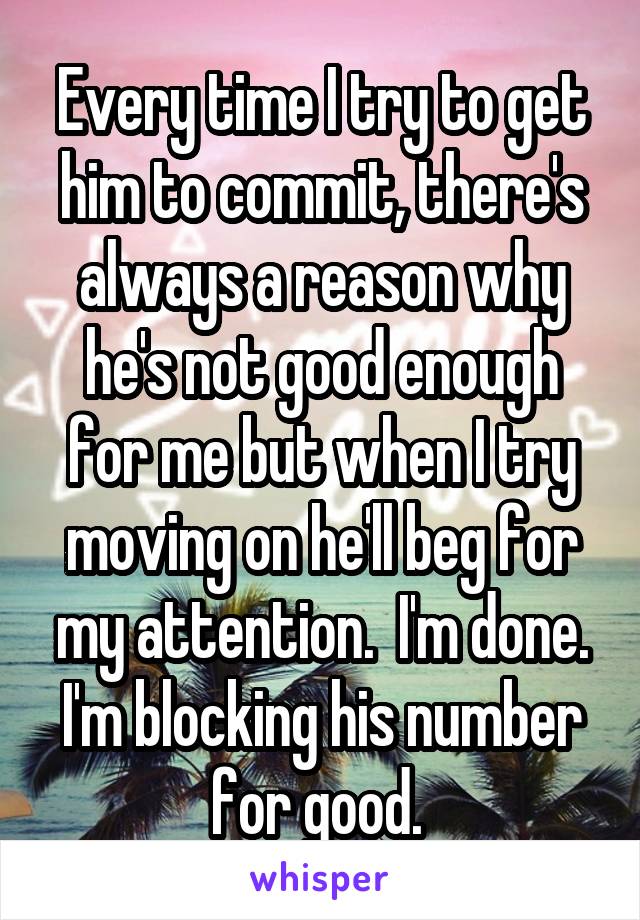 Every time I try to get him to commit, there's always a reason why he's not good enough for me but when I try moving on he'll beg for my attention.  I'm done. I'm blocking his number for good. 