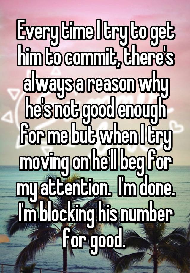 Every time I try to get him to commit, there's always a reason why he's not good enough for me but when I try moving on he'll beg for my attention.  I'm done. I'm blocking his number for good. 