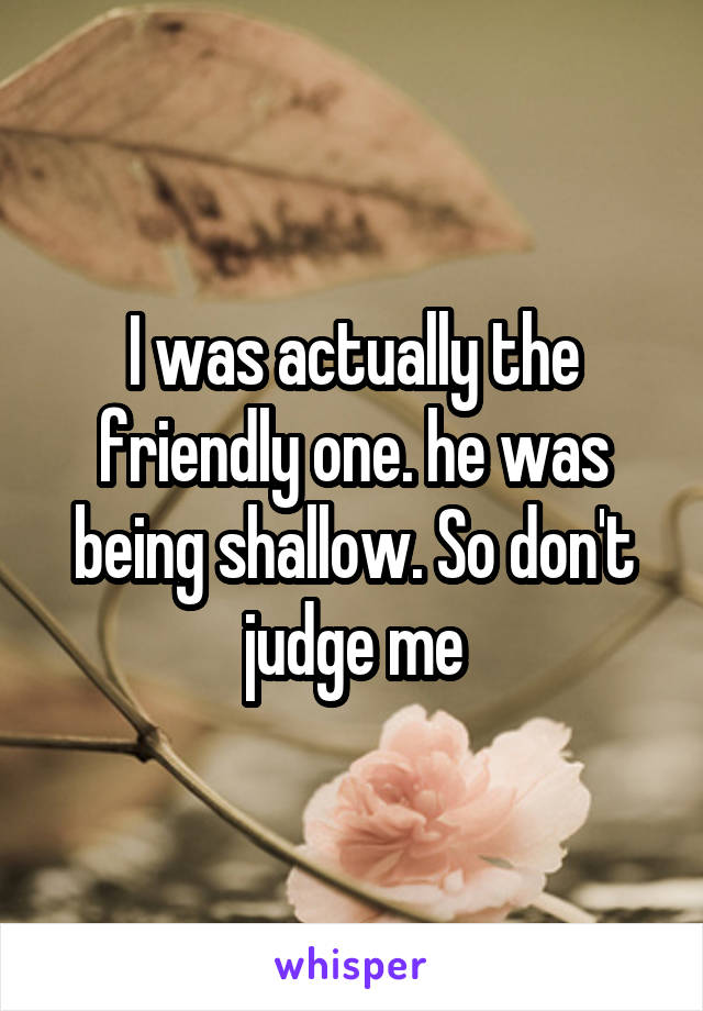 I was actually the friendly one. he was being shallow. So don't judge me