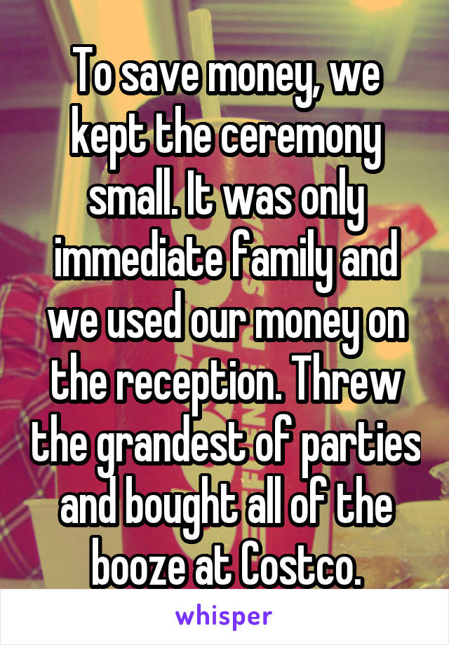 To save money, we kept the ceremony small. It was only immediate family and we used our money on the reception. Threw the grandest of parties and bought all of the booze at Costco.