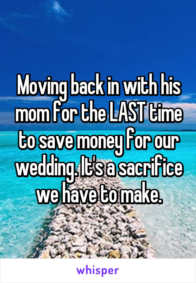Moving back in with his mom for the LAST time to save money for our wedding. It's a sacrifice we have to make.