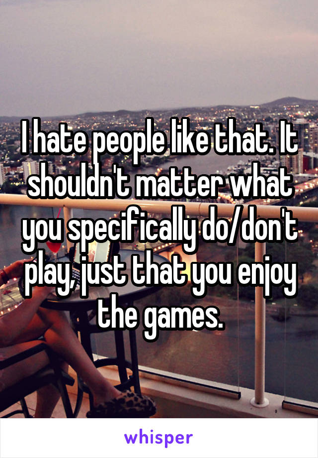 I hate people like that. It shouldn't matter what you specifically do/don't play, just that you enjoy the games.