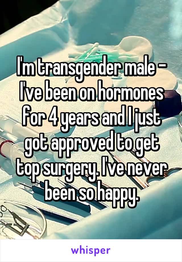 I'm transgender male - I've been on hormones for 4 years and I just got approved to get top surgery. I've never been so happy.