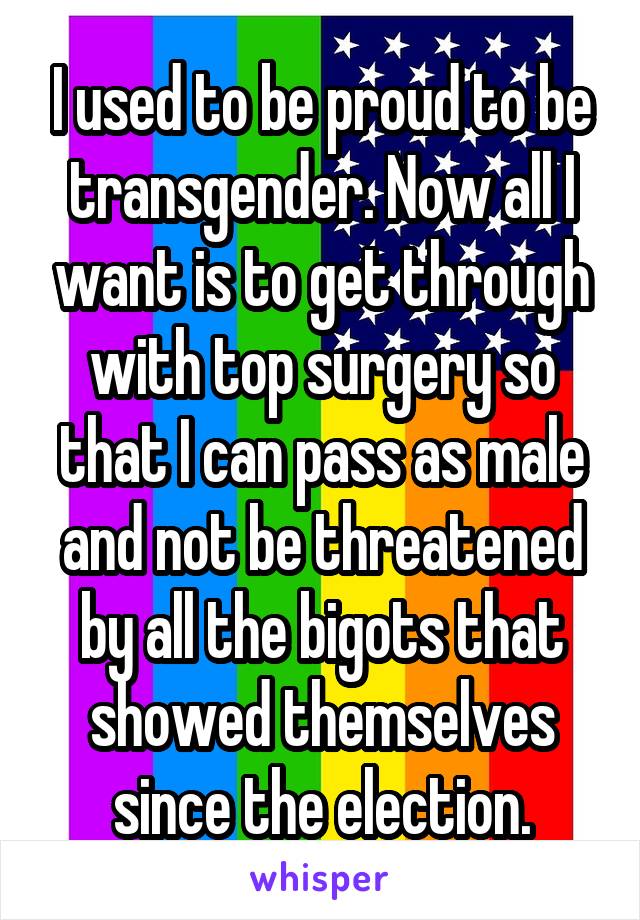 I used to be proud to be transgender. Now all I want is to get through with top surgery so that I can pass as male and not be threatened by all the bigots that showed themselves since the election.