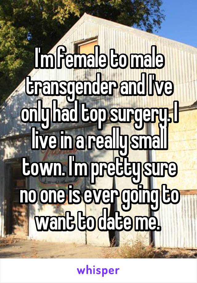 I'm female to male transgender and I've only had top surgery. I live in a really small town. I'm pretty sure no one is ever going to want to date me. 