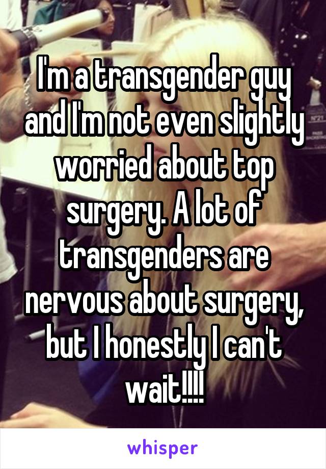I'm a transgender guy and I'm not even slightly worried about top surgery. A lot of transgenders are nervous about surgery, but I honestly I can't wait!!!!