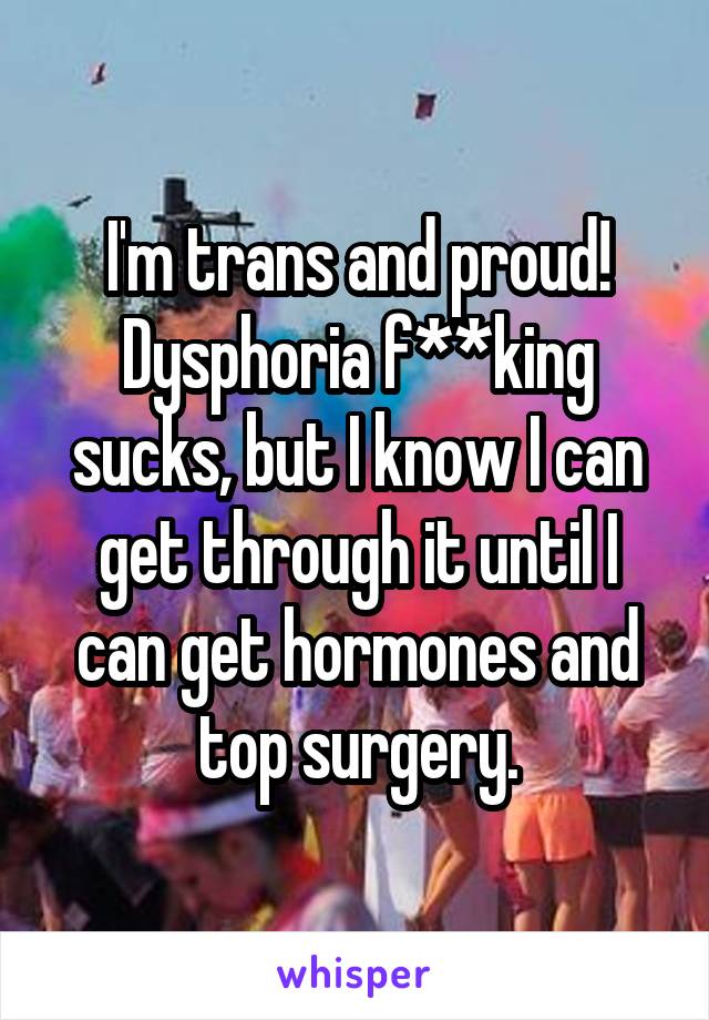 I'm trans and proud! Dysphoria f**king sucks, but I know I can get through it until I can get hormones and top surgery.