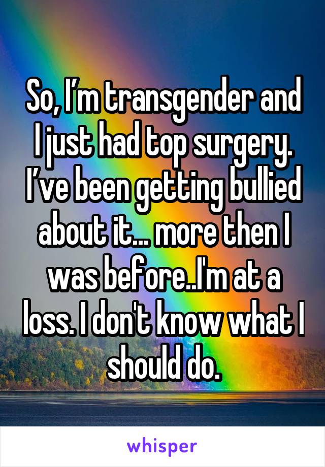 So, I’m transgender and I just had top surgery. I’ve been getting bullied about it... more then I was before..I'm at a loss. I don't know what I should do.
