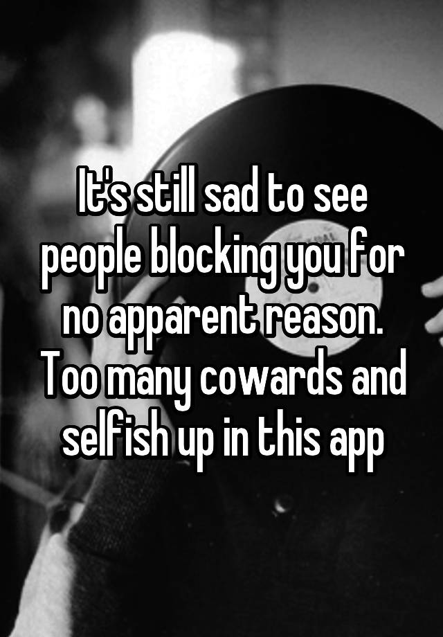 It's still sad to see people blocking you for no apparent reason. Too many cowards and selfish up in this app