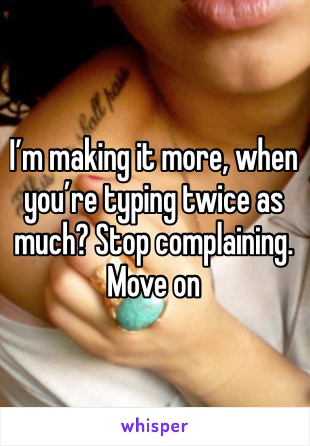 I’m making it more, when you’re typing twice as much? Stop complaining. Move on