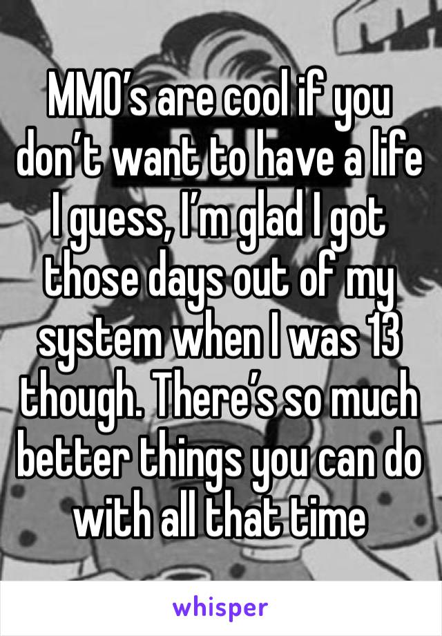 MMO’s are cool if you don’t want to have a life I guess, I’m glad I got those days out of my system when I was 13 though. There’s so much better things you can do with all that time