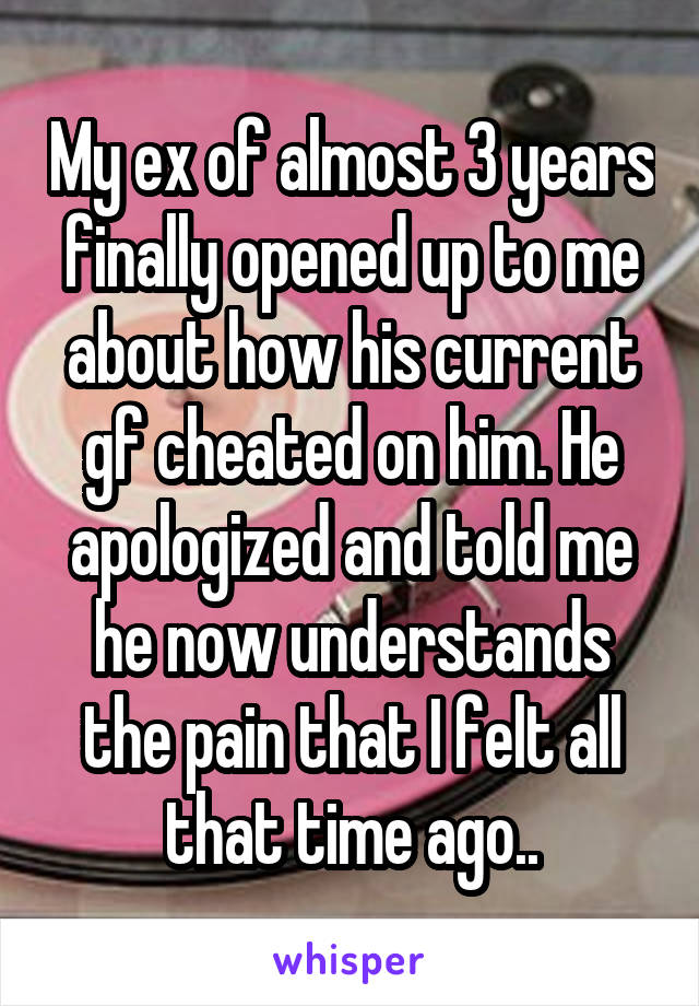 My ex of almost 3 years finally opened up to me about how his current gf cheated on him. He apologized and told me he now understands the pain that I felt all that time ago..