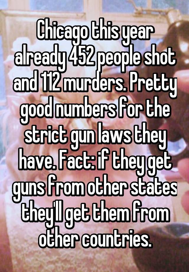 Chicago this year already 452 people shot and 112 murders. Pretty good numbers for the strict gun laws they have. Fact: if they get guns from other states they'll get them from other countries.