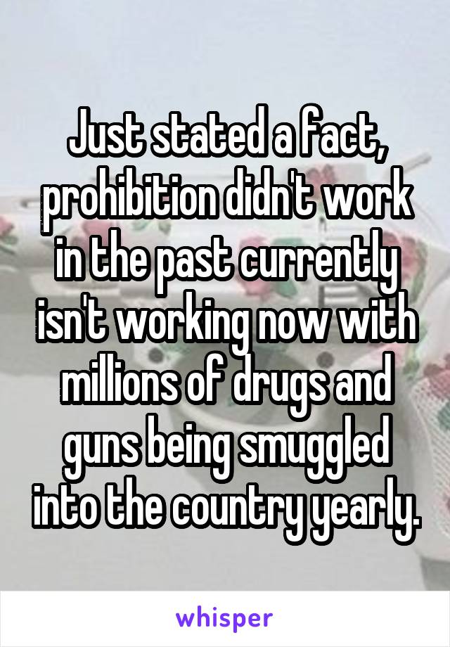 Just stated a fact, prohibition didn't work in the past currently isn't working now with millions of drugs and guns being smuggled into the country yearly.