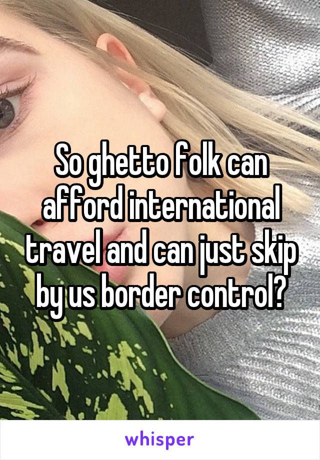 So ghetto folk can afford international travel and can just skip by us border control?