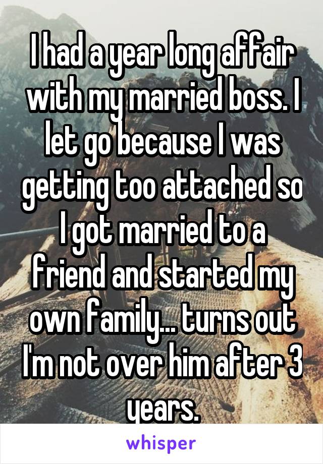 I had a year long affair with my married boss. I let go because I was getting too attached so I got married to a friend and started my own family... turns out I'm not over him after 3 years.