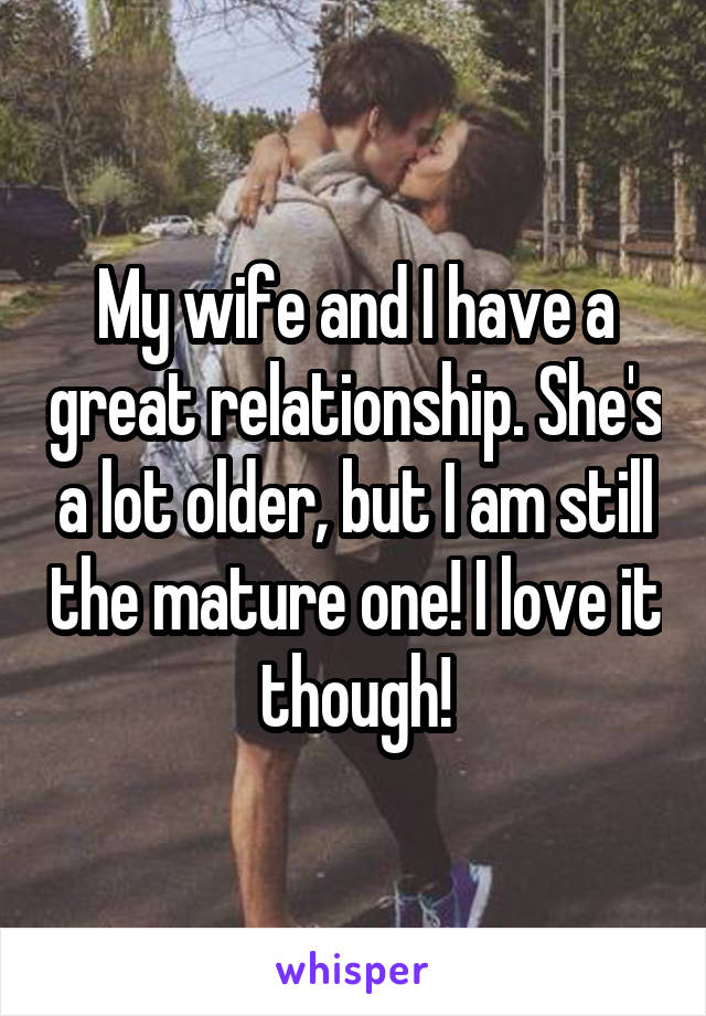 My wife and I have a great relationship. She's a lot older, but I am still the mature one! I love it though!